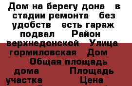 Дом на берегу дона , в стадии ремонта , без удобств , есть гараж подвал . › Район ­ верхнедонской › Улица ­ гормиловская › Дом ­ 68 › Общая площадь дома ­ 200 › Площадь участка ­ 1 500 › Цена ­ 1 200 000 - Ростовская обл., Верхнедонской р-н, Гормиловский хутор Недвижимость » Дома, коттеджи, дачи продажа   